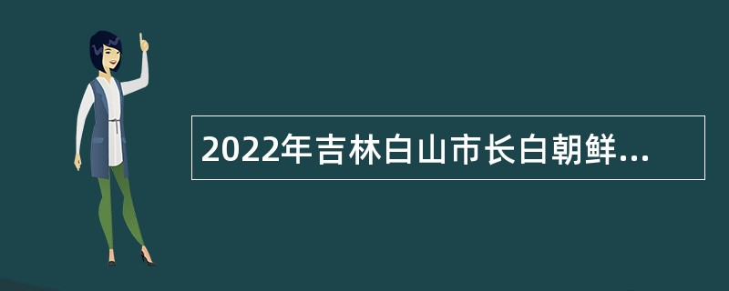 2022年吉林白山市长白朝鲜族自治县事业单位招聘（含专项招聘毕业生）公告（1号）