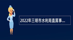 2022年三明市水利局直属事业单位招聘紧缺急需专业人员公告