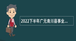 2022下半年广元青川县事业单位招聘考试公告（18名）