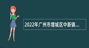 2022年广州市增城区中新镇第二次招聘聘员公告