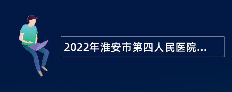 2022年淮安市第四人民医院招聘专业技术人员公告