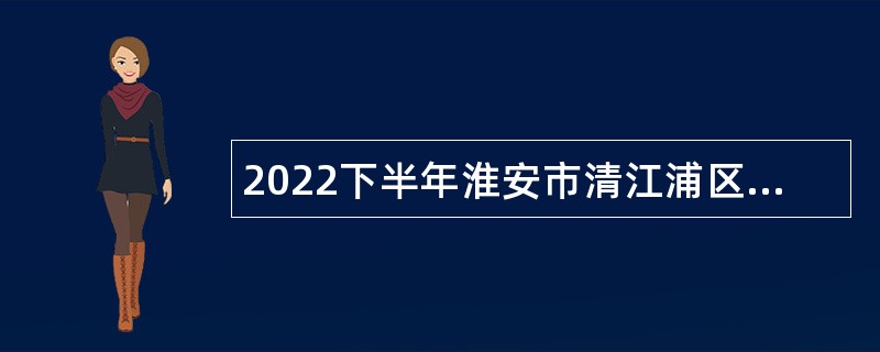 2022下半年淮安市清江浦区卫生健康系统招聘编外人员公告