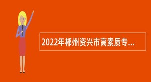 2022年郴州资兴市高素质专业化党政人才引进公告