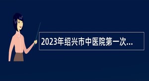 2023年绍兴市中医院第一次招聘硕士博士研究生和高级专家公告
