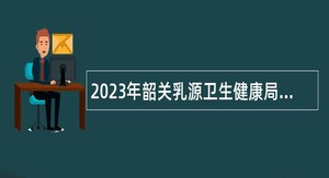 2023年韶关乳源卫生健康局下属事业单位招聘卫生专业技术人才公告