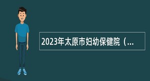 2023年太原市妇幼保健院（太原市儿童医院）招聘高层次人才公告