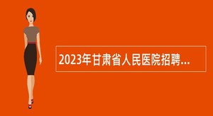 2023年甘肃省人民医院招聘高层次、急需紧缺专业技术人才公告