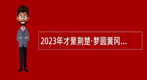 2023年才聚荆楚·梦圆黄冈 黄冈市直事业单位招聘引进高层次人才公告