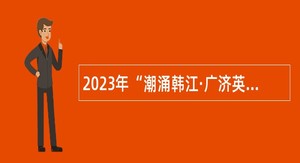 2023年“潮涌韩江·广济英才” 潮州市事业单位招聘公告（潮州站）