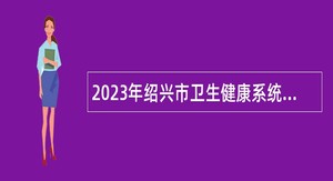 2023年绍兴市卫生健康系统“千名硕博”全球引才公告