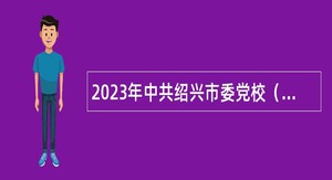 2023年中共绍兴市委党校（绍兴市行政学院）招聘专业技术人员公告