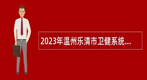 2023年温州乐清市卫健系统招聘高层次紧缺医疗人才和应届优秀毕业生公告