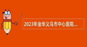 2023年金华义乌市中心医院医共体校园招聘应届毕业生公告