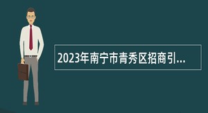 2023年南宁市青秀区招商引资事务专员招聘公告