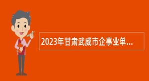 2023年甘肃武威市企事业单位集中引进急需紧缺人才公告