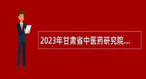 2023年甘肃省中医药研究院考核招聘高层次人才公告