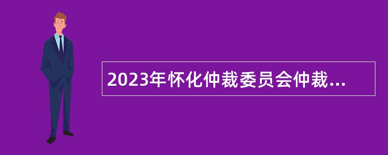 2023年怀化仲裁委员会仲裁员招聘公告