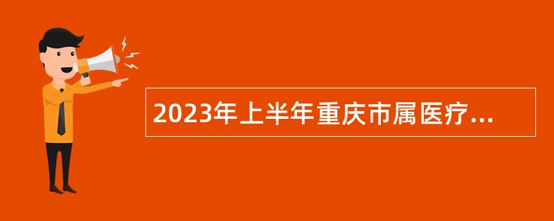 2023年上半年重庆市属医疗卫生事业单位赴市外考核招聘高层次医学人才和医学类毕业生公告