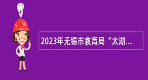 2023年无锡市教育局“太湖人才计划”教育高层次人才 招聘公告