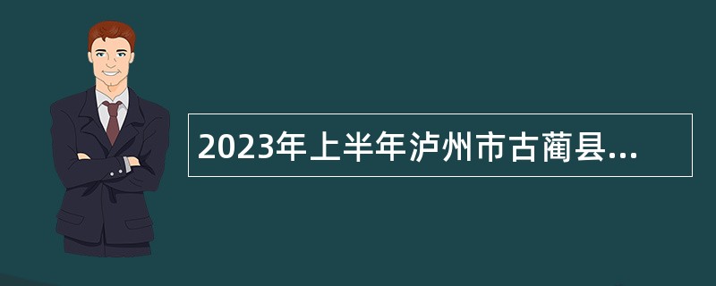 2023年上半年泸州市古蔺县事业单位招聘考试公告（48人）
