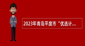 2023年青岛平度市“优选计划”选聘公告