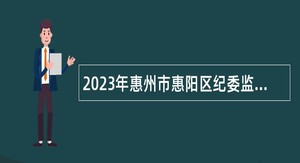2023年惠州市惠阳区纪委监委招聘劳动合同制纪检监察助理人员（第二批）公告