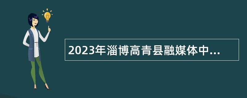 2023年淄博高青县融媒体中心招聘记者、播音主持公告