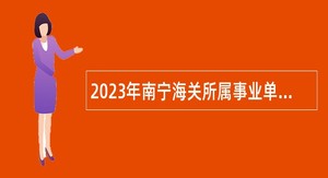 2023年南宁海关所属事业单位招聘事业编制人员公告