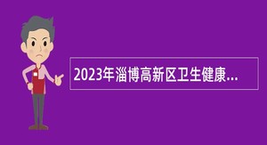 2023年淄博高新区卫生健康系统事业单位招聘专业技术人员公告