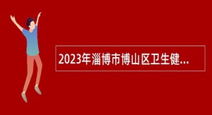 2023年淄博市博山区卫生健康系统事业单位招聘卫生专业技术人员公告