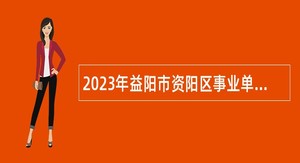 2023年益阳市资阳区事业单位(紧缺) 人才引进公告