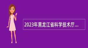 2023年黑龙江省科学技术厅所属事业单位招聘工作人员公告