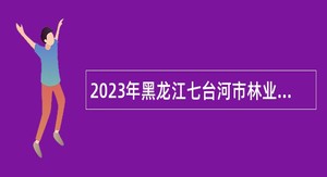 2023年黑龙江七台河市林业和草原局所属事业单位招聘工作人员公告