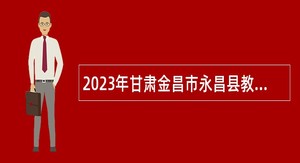 2023年甘肃金昌市永昌县教育系统引进高层次和急需紧缺人才公告