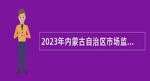 2023年内蒙古自治区市场监督管理局事业单位招聘公告