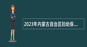 2023年内蒙古自治区妇幼保健院事业单位招聘公告