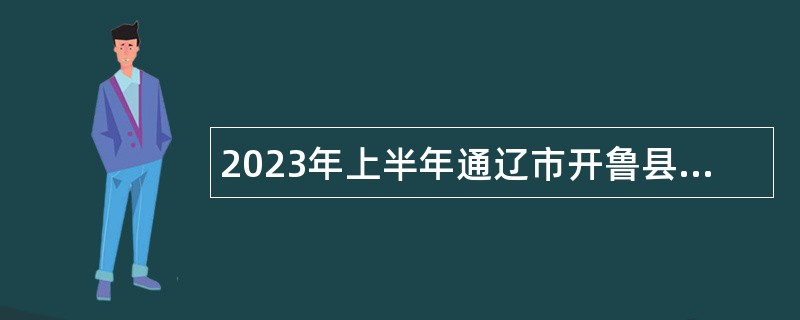 2023年上半年通辽市开鲁县事业单位招聘考试公告（290名）
