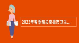 2023年春季韶关南雄市卫生健康局下属事业单位招聘公告