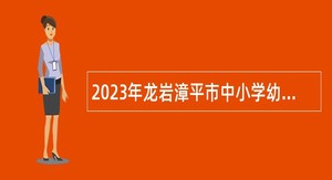 2023年龙岩漳平市中小学幼儿园新任教师招聘公告