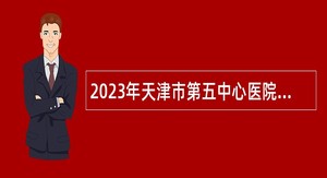 2023年天津市第五中心医院生态城医院招聘公告