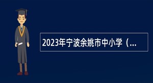 2023年宁波余姚市中小学（幼儿园）统招派遣制教师（含学校会计助理、校医）招聘公告
