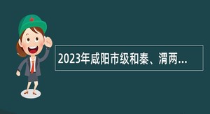 2023年咸阳市级和秦、渭两区事业单位招聘硕士研究生人员公告
