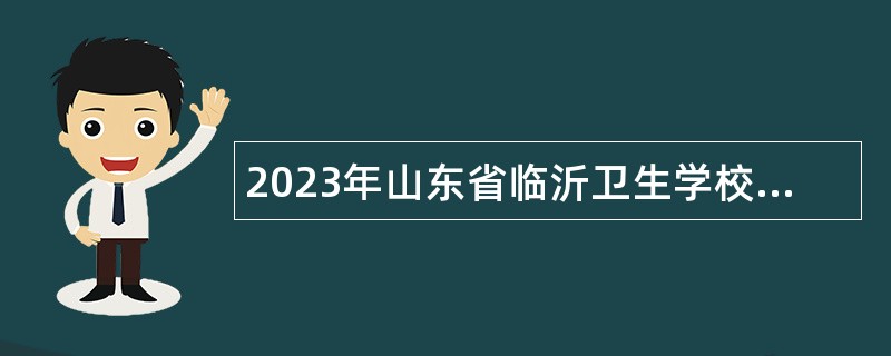 2023年山东省临沂卫生学校招聘医学类专业教师岗位工作人员公告