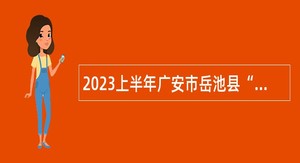 2023上半年广安市岳池县“小平故里英才计划”引进急需紧缺专业人才公告