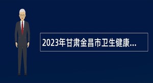 2023年甘肃金昌市卫生健康系统事业单位引进高层次和急需紧缺人才公告