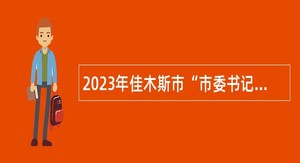 2023年佳木斯市“市委书记进校园”引才活动暨“才聚三江”人才引进公告