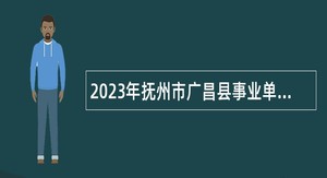 2023年抚州市广昌县事业单位招聘高素质专业技术人才工作公告