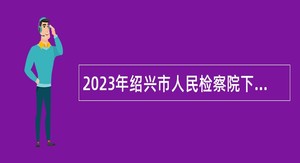 2023年绍兴市人民检察院下属事业单位招聘高层次人才公告