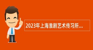 2023年上海淮剧艺术传习所（上海淮剧团）工作人员招聘公告