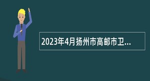 2023年4月扬州市高邮市卫生健康系统事业单位招聘专业技术人员公告